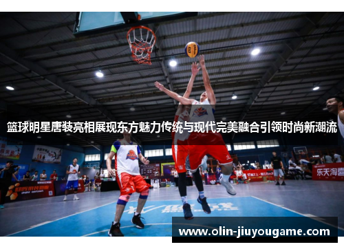 篮球明星唐装亮相展现东方魅力传统与现代完美融合引领时尚新潮流
