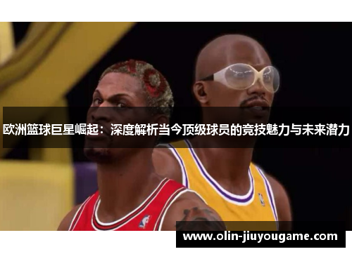 欧洲篮球巨星崛起：深度解析当今顶级球员的竞技魅力与未来潜力